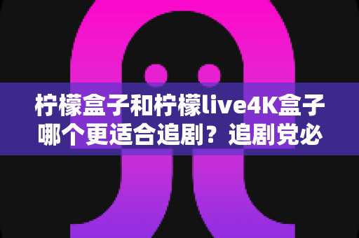 柠檬盒子和柠檬live4K盒子哪个更适合追剧?追剧党必看的深度对比与选购指南 柠檬盒子和柠檬live4K盒子哪个更适合追剧?追剧党必看的深度对比与选购指南