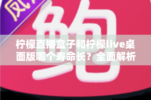 柠檬直播盒子和柠檬live桌面版哪个寿命长?全面解析使用寿命差异与选购指南 柠檬直播盒子和柠檬live桌面版哪个寿命长?全面解析使用寿命差异与选购指南