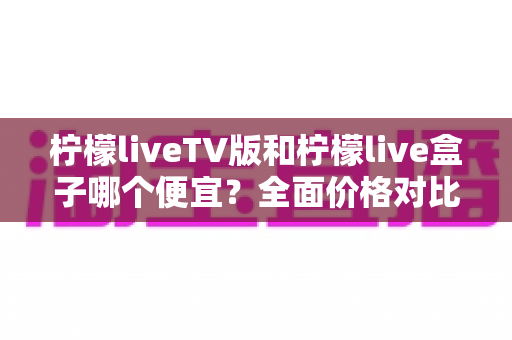 柠檬liveTV版和柠檬live盒子哪个便宜？全面价格对比与省钱选购指南