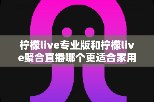 柠檬live专业版和柠檬live聚合直播哪个更适合家用?家用场景全面对比与选购指南 柠檬live专业版和柠檬live聚合直播哪个更适合家用?家用场景全面对比与选购指南