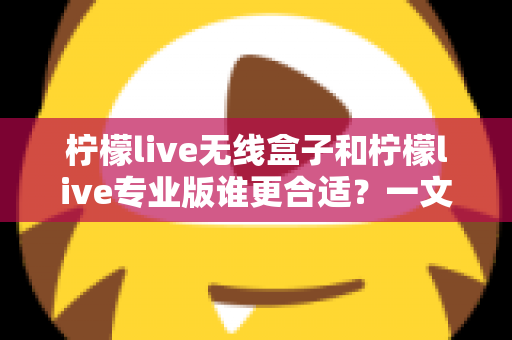 柠檬live无线盒子和柠檬live专业版谁更合适?一文看懂两款产品的差异与选购指南 柠檬live无线盒子和柠檬live专业版谁更合适?一文看懂两款产品的差异与选购指南