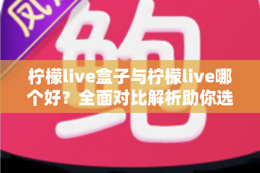 柠檬live盒子与柠檬live哪个好？全面对比解析助你选对版本