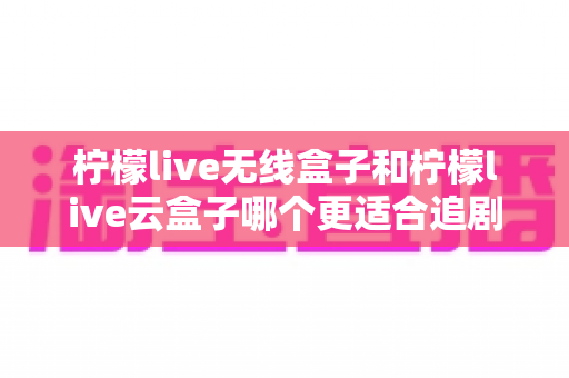 柠檬live无线盒子和柠檬live云盒子哪个更适合追剧？追剧党必看的深度选购对比指南