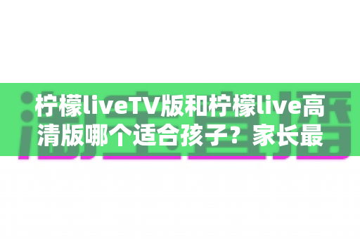 柠檬liveTV版和柠檬live高清版哪个适合孩子?家长最关心的选择指南与实用建议 柠檬liveTV版和柠檬live高清版哪个适合孩子?家长最关心的选择指南与实用建议