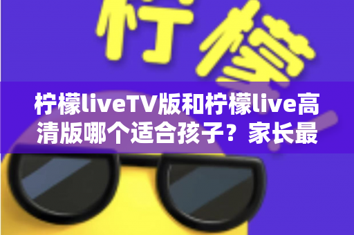 柠檬liveTV版和柠檬live高清版哪个适合孩子?家长最关心的选择指南与实用建议 柠檬liveTV版和柠檬live高清版哪个适合孩子?家长最关心的选择指南与实用建议