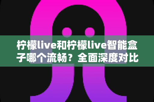 柠檬live和柠檬live智能盒子哪个流畅？全面深度对比解析，帮你找到最流畅的观影方案