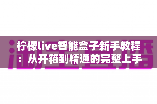 柠檬live智能盒子新手教程：从开箱到精通的完整上手指南