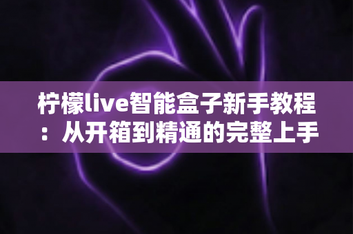柠檬live智能盒子新手教程：从开箱到精通的完整上手指南