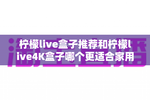 柠檬live盒子推荐和柠檬live4K盒子哪个更适合家用?家用电视盒子深度对比选购指南 柠檬live盒子推荐和柠檬live4K盒子哪个更适合家用?家用电视盒子深度对比选购指南