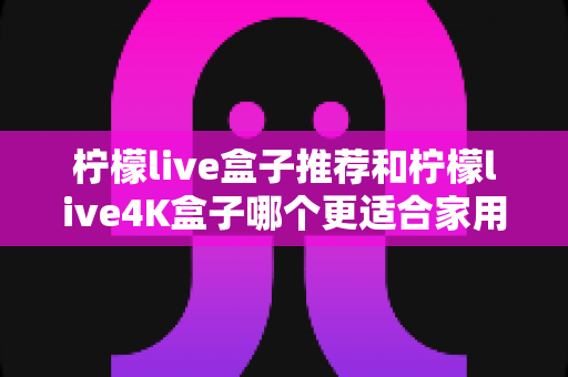 柠檬live盒子推荐和柠檬live4K盒子哪个更适合家用?家用电视盒子深度对比选购指南 柠檬live盒子推荐和柠檬live4K盒子哪个更适合家用?家用电视盒子深度对比选购指南