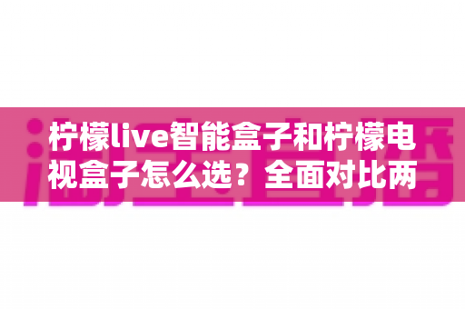 柠檬live智能盒子和柠檬电视盒子怎么选？全面对比两款盒子的差异，帮你找到最适合家庭影音的选购方案