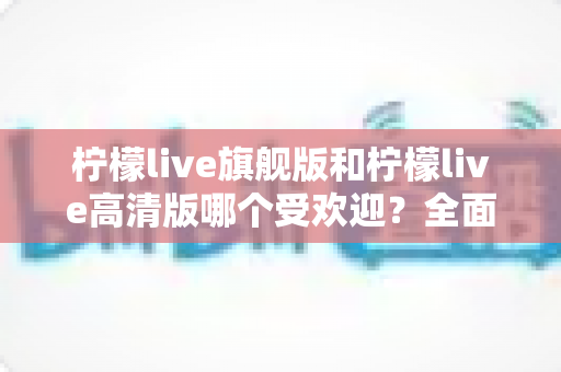 柠檬live旗舰版和柠檬live高清版哪个受欢迎？全面深度对比解析帮你选对版本