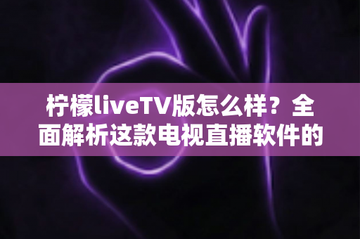 柠檬liveTV版怎么样？全面解析这款电视直播软件的功能、优缺点与真实使用体验