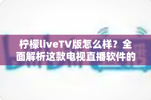 柠檬liveTV版怎么样？全面解析这款电视直播软件的功能、优缺点与真实使用体验