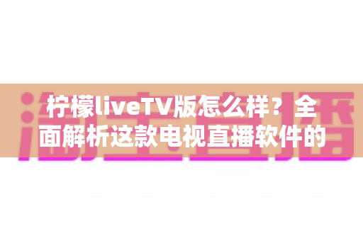 柠檬liveTV版怎么样？全面解析这款电视直播软件的功能、优缺点与真实使用体验