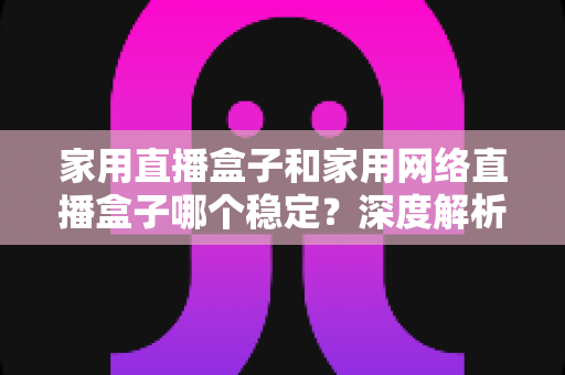 家用直播盒子和家用网络直播盒子哪个稳定?深度解析助你选出最安心的观影伴侣 家用直播盒子和家用网络直播盒子哪个稳定?深度解析助你选出最安心的观影伴侣