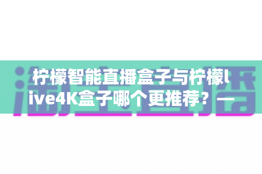 柠檬智能直播盒子与柠檬live4K盒子哪个更推荐?——深度对比评测,帮你选对不选贵 柠檬智能直播盒子与柠檬live4K盒子哪个更推荐?——深度对比评测,帮你选对不选贵
