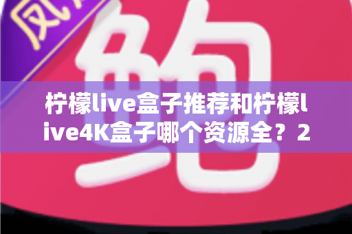柠檬live盒子推荐和柠檬live4K盒子哪个资源全?2025年电视盒子深度对比评测与家庭选购全攻略 柠檬live盒子推荐和柠檬live4K盒子哪个资源全?2025年电视盒子深度对比评测与家庭选购全攻略