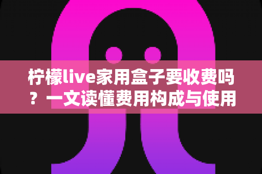 柠檬live家用盒子要收费吗？一文读懂费用构成与使用成本，帮你省心又省钱
