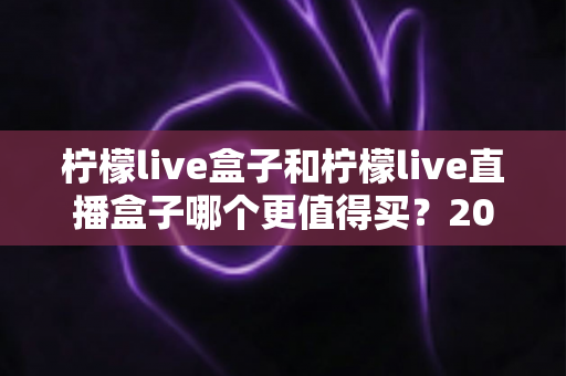 柠檬live盒子和柠檬live直播盒子哪个更值得买?2025年最新深度对比测评与选购避坑指南 柠檬live盒子和柠檬live直播盒子哪个更值得买?2025年最新深度对比测评与选购避坑指南