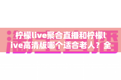 柠檬live聚合直播和柠檬live高清版哪个适合老人?全面对比分析,帮长辈选出最贴心的直播软件 柠檬live聚合直播和柠檬live高清版哪个适合老人?全面对比分析,帮长辈选出最贴心的直播软件