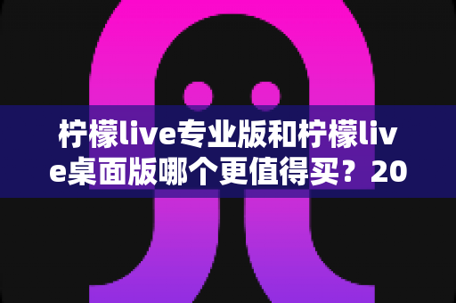 柠檬live专业版和柠檬live桌面版哪个更值得买？2025最新深度对比测评与选购指南