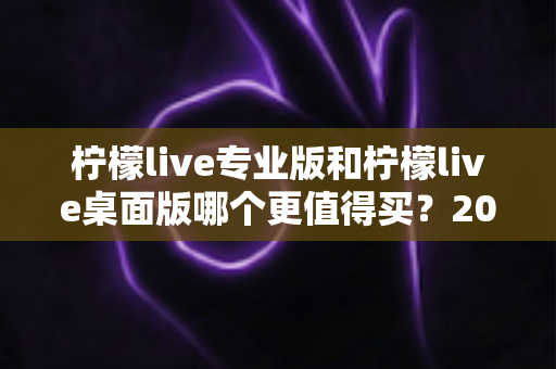 柠檬live专业版和柠檬live桌面版哪个更值得买？2025最新深度对比测评与选购指南
