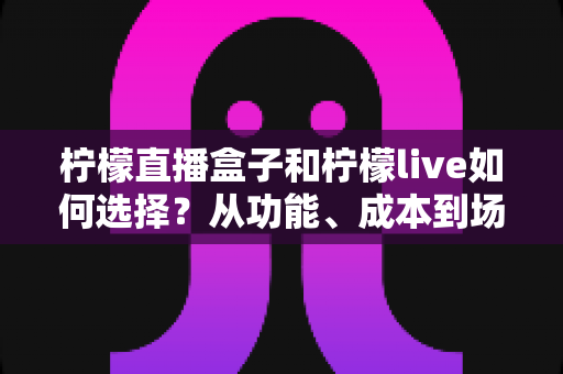 柠檬直播盒子和柠檬live如何选择？从功能、成本到场景的全方位选购指南