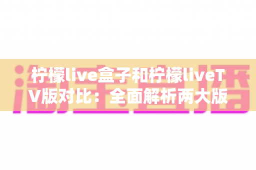柠檬live盒子和柠檬liveTV版对比:全面解析两大版本差异,帮你选出最适合的观影方案 柠檬live盒子和柠檬liveTV版对比:全面解析两大版本差异,帮你选出最适合的观影方案