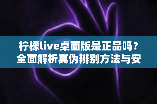 柠檬live桌面版是正品吗？全面解析真伪辨别方法与安全下载使用指南