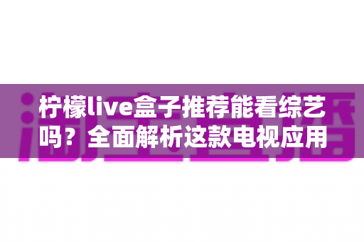 柠檬live盒子推荐能看综艺吗?全面解析这款电视应用的综艺观看功能与真实使用体验 柠檬live盒子推荐能看综艺吗?全面解析这款电视应用的综艺观看功能与真实使用体验