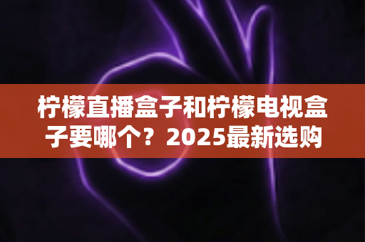柠檬直播盒子和柠檬电视盒子要哪个？2025最新选购指南与深度对比全解析