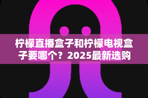 柠檬直播盒子和柠檬电视盒子要哪个？2025最新选购指南与深度对比全解析