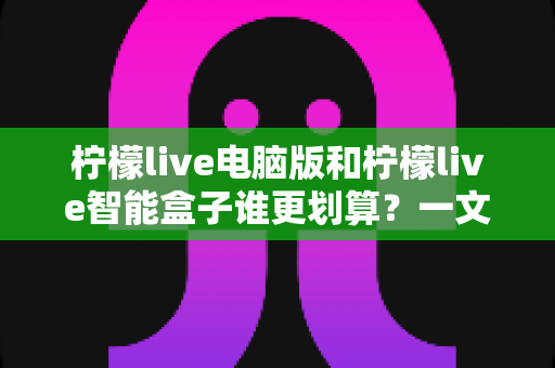 柠檬live电脑版和柠檬live智能盒子谁更划算?一文看懂成本、体验与选购建议 柠檬live电脑版和柠檬live智能盒子谁更划算?一文看懂成本、体验与选购建议