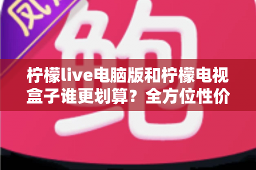 柠檬live电脑版和柠檬电视盒子谁更划算？全方位性价比对比与选购实用指南