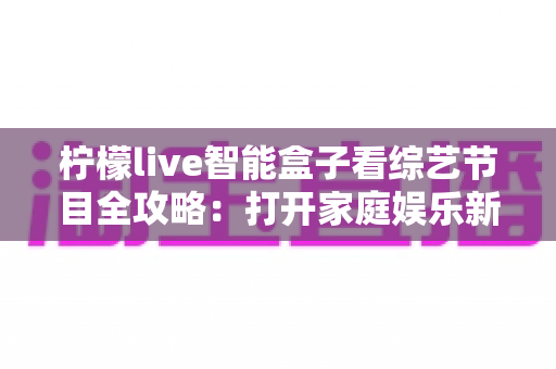 柠檬live智能盒子看综艺节目全攻略:打开家庭娱乐新方式 柠檬live智能盒子看综艺节目全攻略:打开家庭娱乐新方式