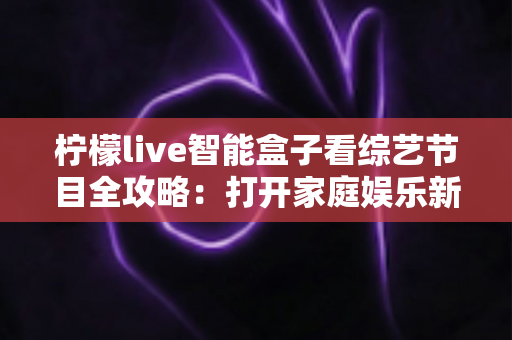 柠檬live智能盒子看综艺节目全攻略:打开家庭娱乐新方式 柠檬live智能盒子看综艺节目全攻略:打开家庭娱乐新方式