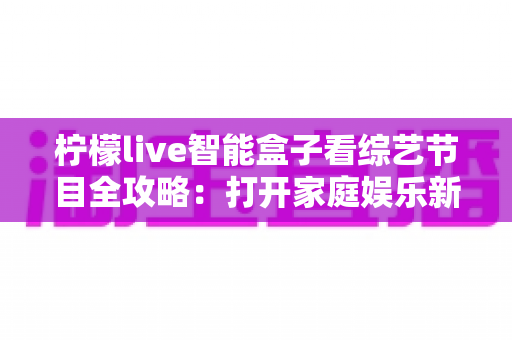 柠檬live智能盒子看综艺节目全攻略:打开家庭娱乐新方式 柠檬live智能盒子看综艺节目全攻略:打开家庭娱乐新方式