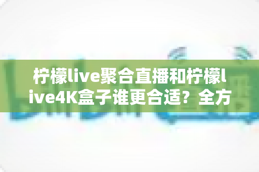 柠檬live聚合直播和柠檬live4K盒子谁更合适？全方位深度对比帮你选对不选贵