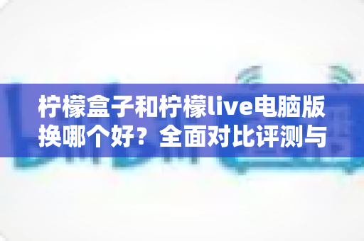 柠檬盒子和柠檬live电脑版换哪个好？全面对比评测与最优选择指南