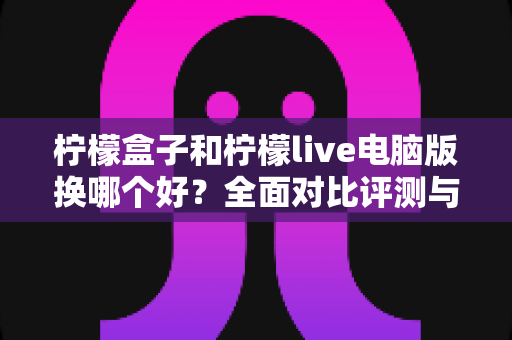 柠檬盒子和柠檬live电脑版换哪个好？全面对比评测与最优选择指南