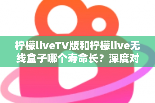 柠檬liveTV版和柠檬live无线盒子哪个寿命长?深度对比分析与选购养护全指南 柠檬liveTV版和柠檬live无线盒子哪个寿命长?深度对比分析与选购养护全指南
