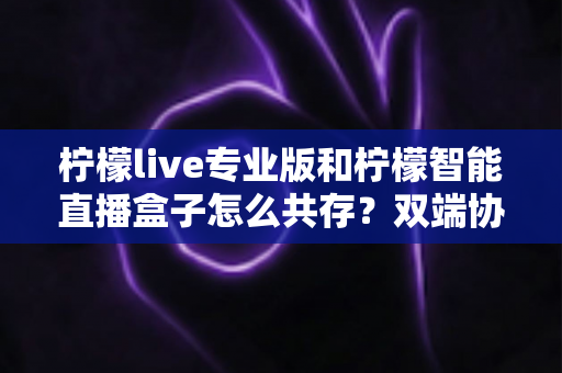 柠檬live专业版和柠檬智能直播盒子怎么共存？双端协同直播的完整解决方案