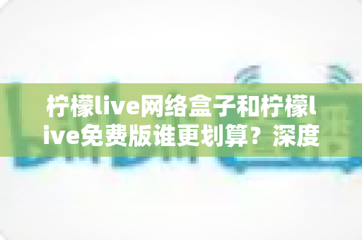 柠檬live网络盒子和柠檬live免费版谁更划算?深度对比分析帮你省心省钱 柠檬live网络盒子和柠檬live免费版谁更划算?深度对比分析帮你省心省钱