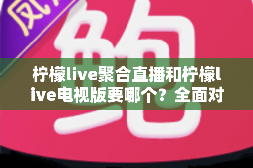 柠檬live聚合直播和柠檬live电视版要哪个？全面对比分析帮你做出最佳选择