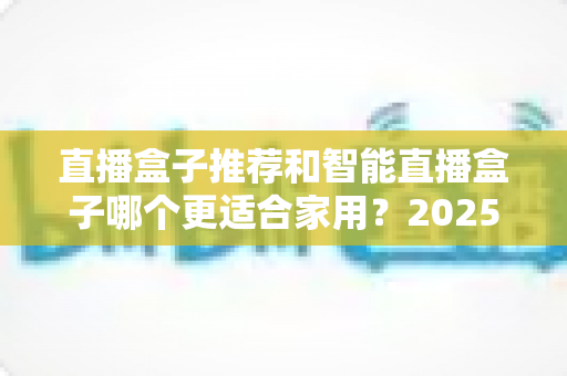 直播盒子推荐和智能直播盒子哪个更适合家用？2025年家庭大屏娱乐设备选购深度指南与避坑攻略