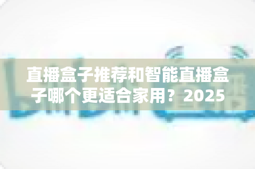 直播盒子推荐和智能直播盒子哪个更适合家用？2025年家庭大屏娱乐设备选购深度指南与避坑攻略