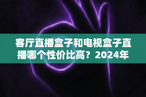 客厅直播盒子和电视盒子直播哪个性价比高?2024年最全选购对比指南,帮你少花冤枉钱 客厅直播盒子和电视盒子直播哪个性价比高?2024年最全选购对比指南,帮你少花冤枉钱
