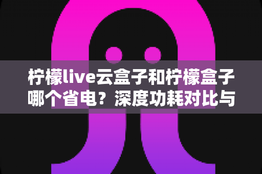 柠檬live云盒子和柠檬盒子哪个省电？深度功耗对比与省电选购全攻略