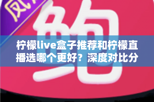 柠檬live盒子推荐和柠檬直播选哪个更好？深度对比分析与选购指南